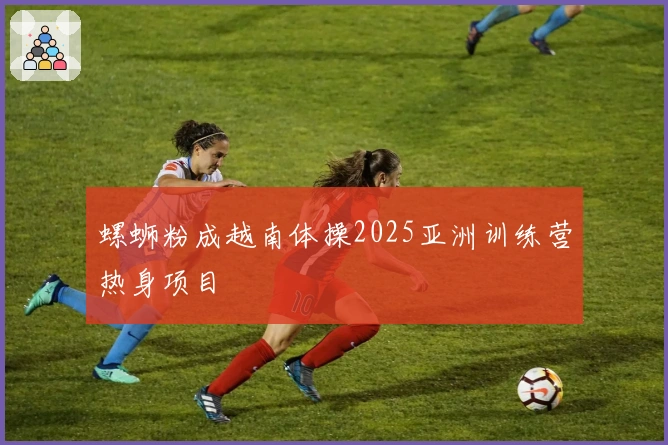 螺蛳粉成越南体操2025亚洲训练营热身项目