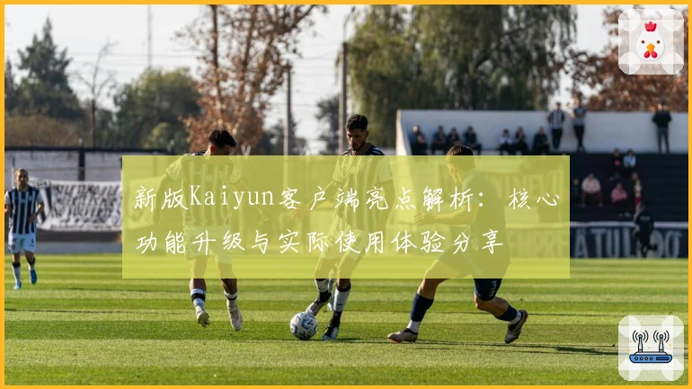 新版Kaiyun客户端亮点解析:核心功能升级与实际使用体验分享