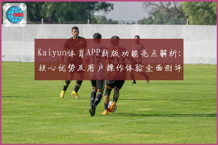 Kaiyun体育APP新版功能亮点解析：核心优势及用户操作体验全面测评