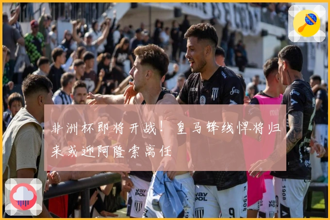 非洲杯即将开战！皇马锋线悍将归来或迎阿隆索离任