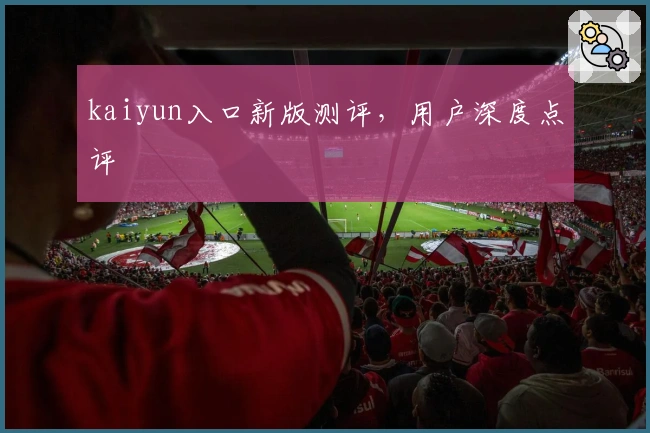kaiyun入口新版测评，用户深度点评