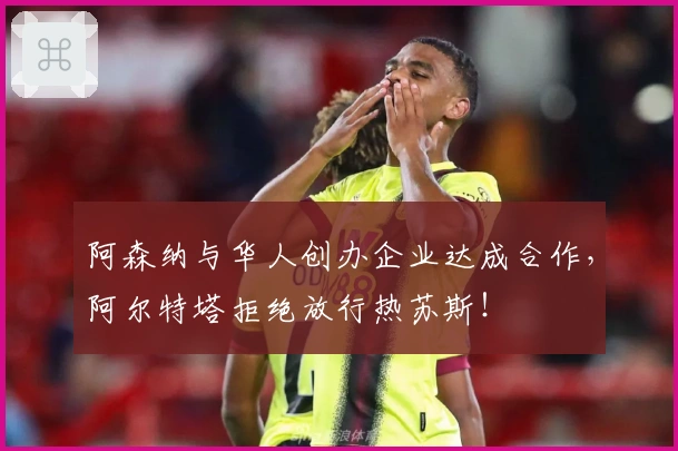 阿森纳与华人创办企业达成合作，阿尔特塔拒绝放行热苏斯！