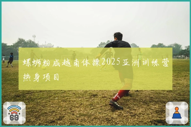 螺蛳粉成越南体操2025亚洲训练营热身项目