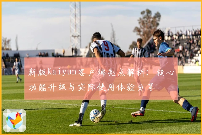 新版Kaiyun客户端亮点解析：核心功能升级与实际使用体验分享