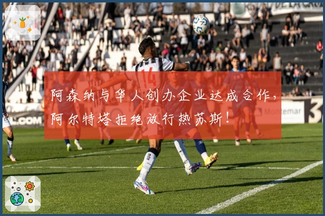 阿森纳与华人创办企业达成合作，阿尔特塔拒绝放行热苏斯！