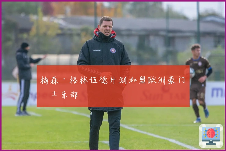 梅森·格林伍德计划加盟欧洲豪门俱乐部