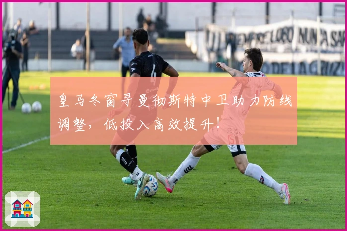 皇马冬窗寻曼彻斯特中卫助力防线调整，低投入高效提升！