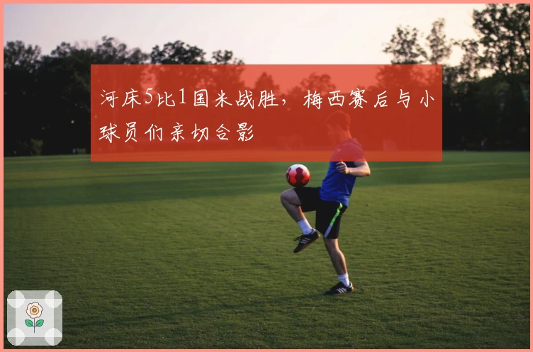 河床5比1国米战胜，梅西赛后与小球员们亲切合影