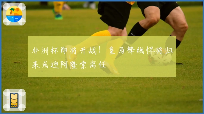 非洲杯即将开战！皇马锋线悍将归来或迎阿隆索离任