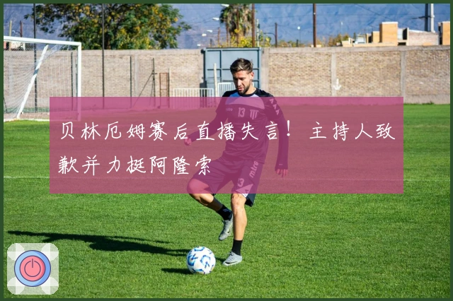 贝林厄姆赛后直播失言！主持人致歉并力挺阿隆索